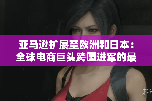 亚马逊扩展至欧洲和日本：全球电商巨头跨国进军的最新动向