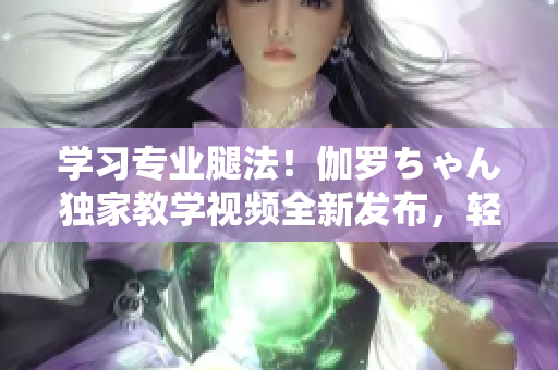 学习专业腿法！伽罗ちゃん独家教学视频全新发布，轻松掌握技巧！