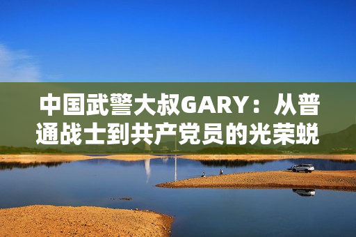 中国武警大叔GARY：从普通战士到共产党员的光荣蜕变