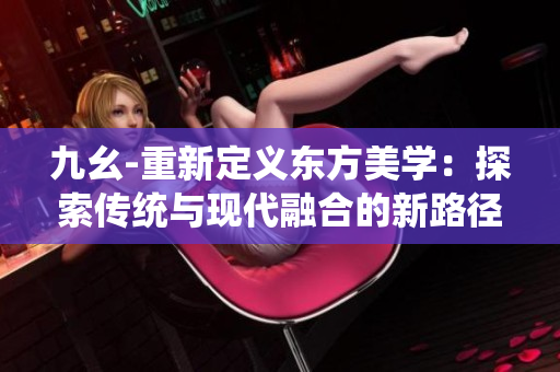 九幺-重新定义东方美学：探索传统与现代融合的新路径