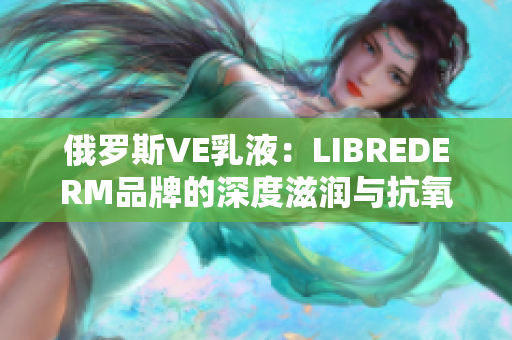 俄罗斯VE乳液：LIBREDERM品牌的深度滋润与抗氧化力量