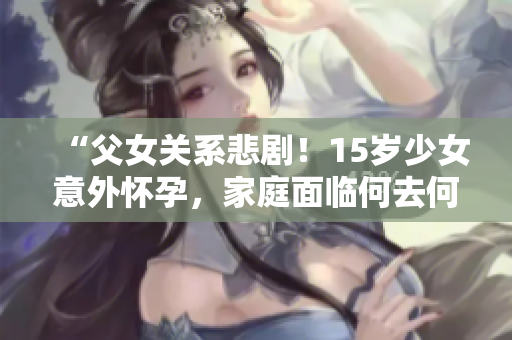 “父女关系悲剧！15岁少女意外怀孕，家庭面临何去何从？”