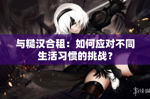 与糙汉合租：如何应对不同生活习惯的挑战？