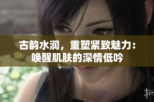 古韵水润，重塑紧致魅力：唤醒肌肤的深情低吟