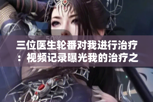 三位医生轮番对我进行治疗：视频记录曝光我的治疗之旅