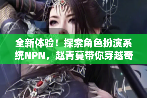 全新体验！探索角色扮演系统NPN，赵青蔓带你穿越奇幻世界