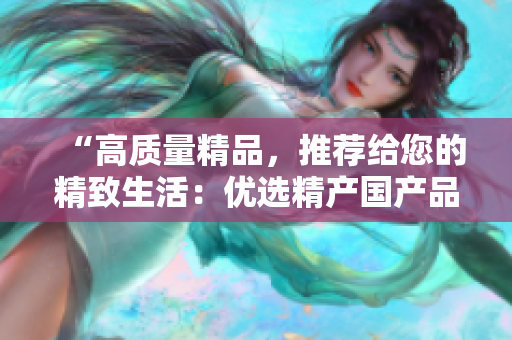 “高质量精品，推荐给您的精致生活：优选精产国产品，带来品质享受！”