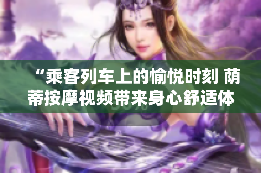 “乘客列车上的愉悦时刻 荫蒂按摩视频带来身心舒适体验”