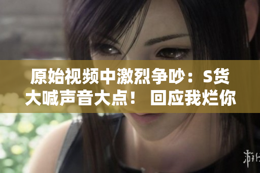 原始视频中激烈争吵：S货大喊声音大点！ 回应我烂你的SB！