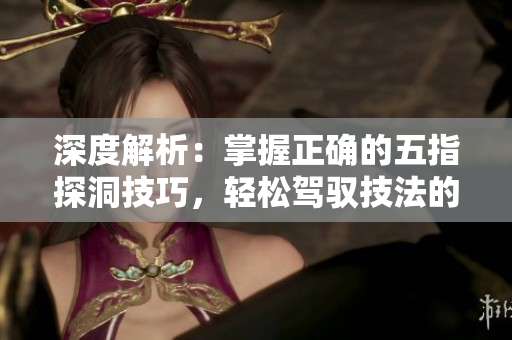 深度解析：掌握正确的五指探洞技巧，轻松驾驭技法的秘诀揭秘