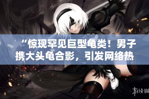 “惊现罕见巨型龟类！男子携大头龟合影，引发网络热议”