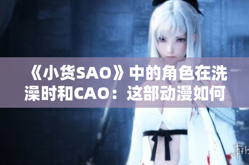 《小货SAO》中的角色在洗澡时和CAO：这部动漫如何展现人性与科技的碰撞？