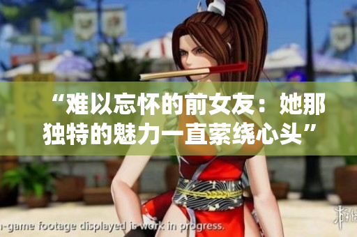 “难以忘怀的前女友：她那独特的魅力一直萦绕心头”
