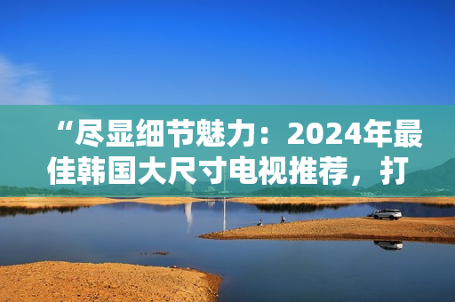 “尽显细节魅力：2024年最佳韩国大尺寸电视推荐，打造影音盛宴！”