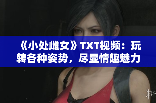 《小处雌女》TXT视频：玩转各种姿势，尽显情趣魅力