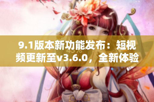9.1版本新功能发布：短视频更新至v3.6.0，全新体验等你来体验!