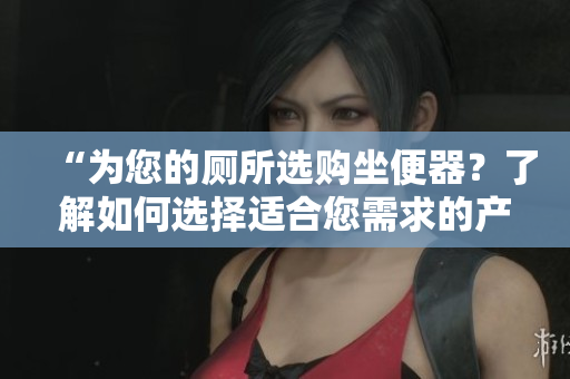 “为您的厕所选购坐便器？了解如何选择适合您需求的产品”