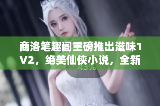商洛笔趣阁重磅推出滋味1V2，绝美仙侠小说，全新剧情引人入胜
