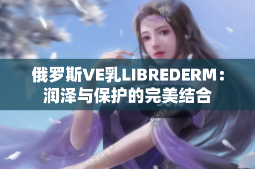 俄罗斯VE乳LIBREDERM：润泽与保护的完美结合