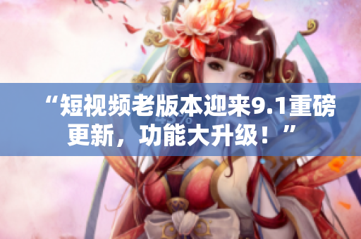 “短视频老版本迎来9.1重磅更新，功能大升级！”
