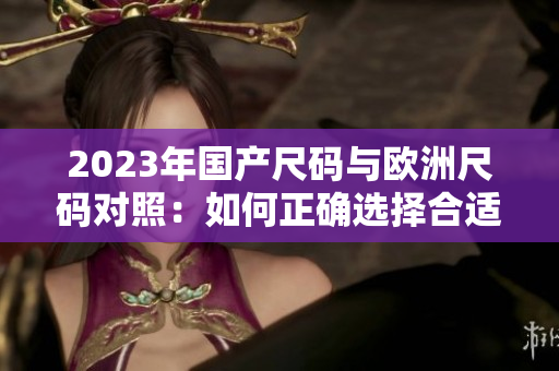 2023年国产尺码与欧洲尺码对照：如何正确选择合适尺码