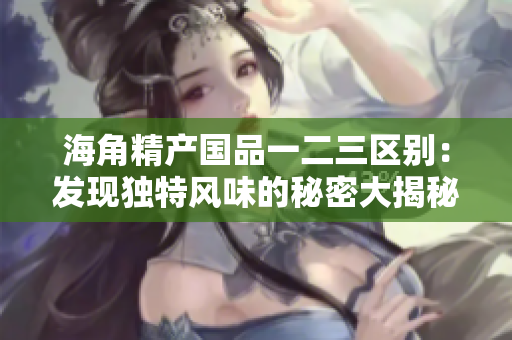 海角精产国品一二三区别：发现独特风味的秘密大揭秘