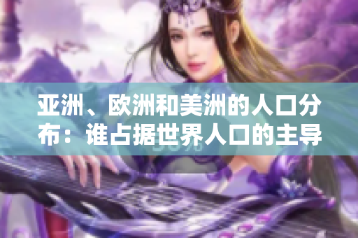 亚洲、欧洲和美洲的人口分布：谁占据世界人口的主导地位？