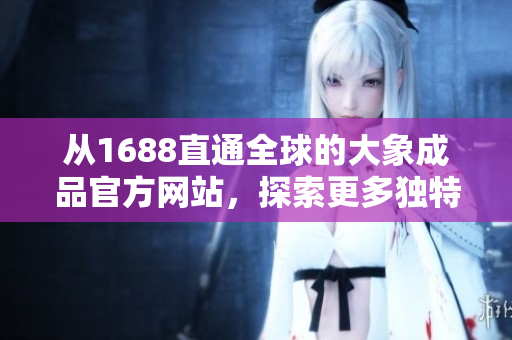 从1688直通全球的大象成品官方网站，探索更多独特商品与服务