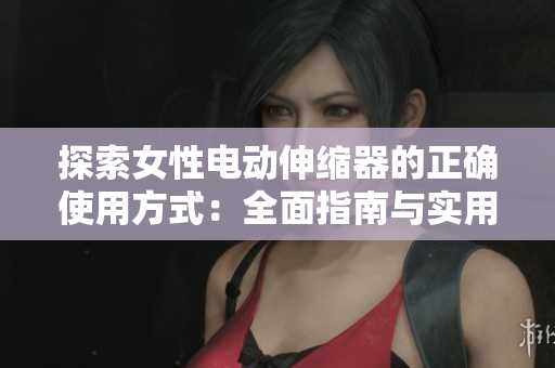 探索女性电动伸缩器的正确使用方式：全面指南与实用技巧
