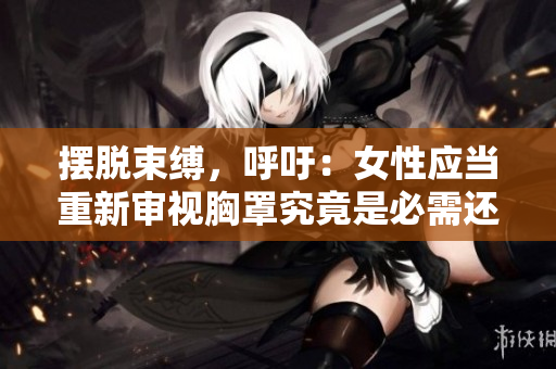 摆脱束缚，呼吁：女性应当重新审视胸罩究竟是必需还是限制？