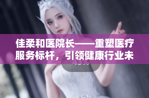 佳柔和医院长——重塑医疗服务标杆，引领健康行业未来