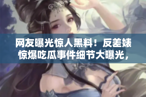 网友曝光惊人黑料！反差婊惊爆吃瓜事件细节大曝光，引发热议