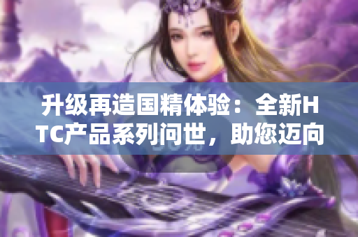 升级再造国精体验：全新HTC产品系列问世，助您迈向更高品质生活