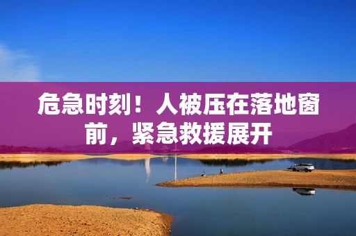 危急时刻！人被压在落地窗前，紧急救援展开