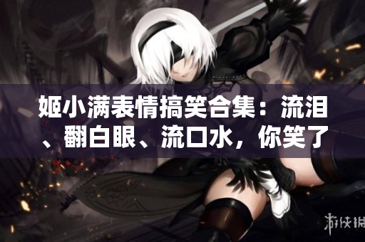 姬小满表情搞笑合集：流泪、翻白眼、流口水，你笑了吗？