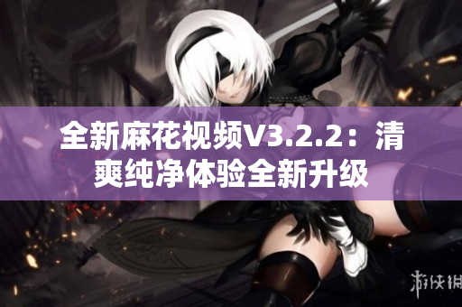 全新麻花视频V3.2.2：清爽纯净体验全新升级