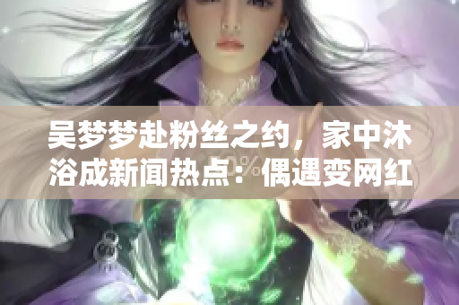 吴梦梦赴粉丝之约，家中沐浴成新闻热点：偶遇变网红聚焦点