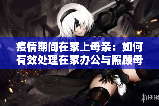 疫情期间在家上母亲：如何有效处理在家办公与照顾母亲的平衡