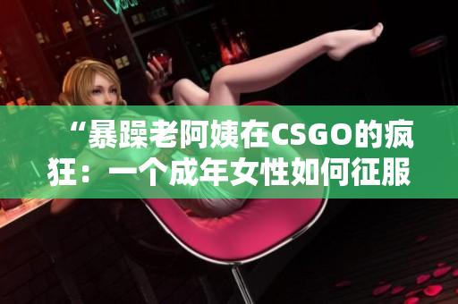“暴躁老阿姨在CSGO的疯狂：一个成年女性如何征服电竞世界？”