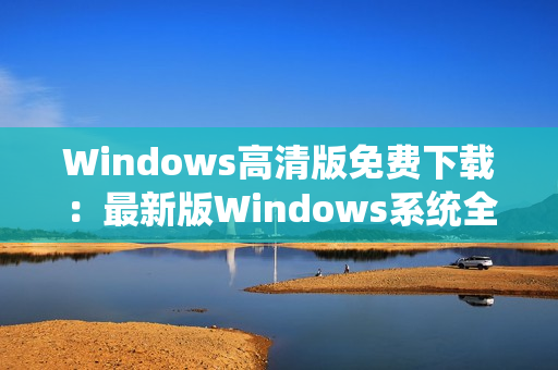 Windows高清版免费下载：最新版Windows系统全方位升级