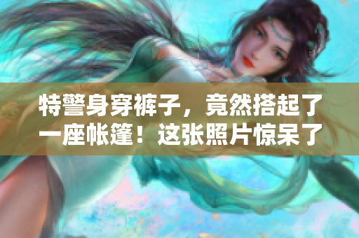 特警身穿裤子，竟然搭起了一座帐篷！这张照片惊呆了网友，你猜发生了什么？