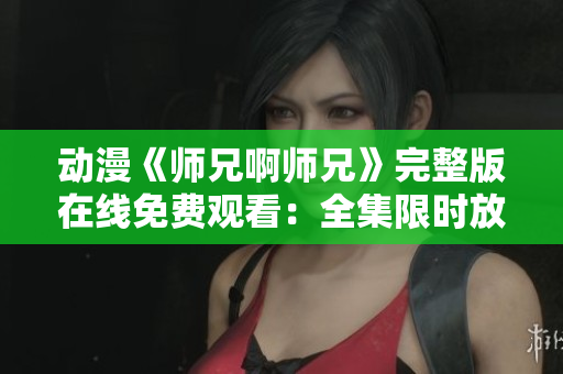 动漫《师兄啊师兄》完整版在线免费观看：全集限时放送，立即享受动漫盛宴！