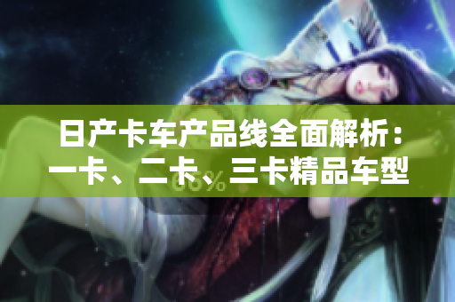 日产卡车产品线全面解析：一卡、二卡、三卡精品车型详细介绍