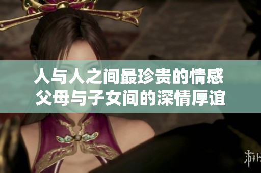 人与人之间最珍贵的情感 父母与子女间的深情厚谊