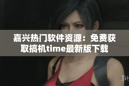 嘉兴热门软件资源：免费获取搞机time最新版下载