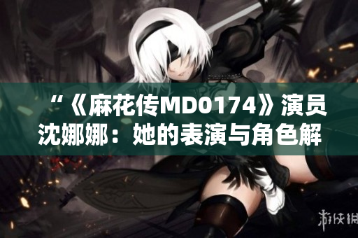 “《麻花传MD0174》演员沈娜娜：她的表演与角色解读”