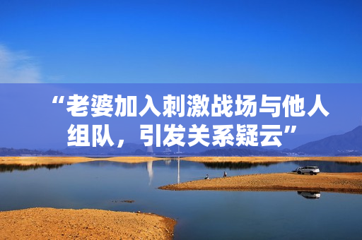 “老婆加入刺激战场与他人组队，引发关系疑云”