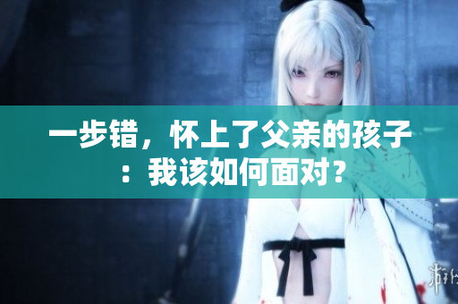 一步错，怀上了父亲的孩子：我该如何面对？