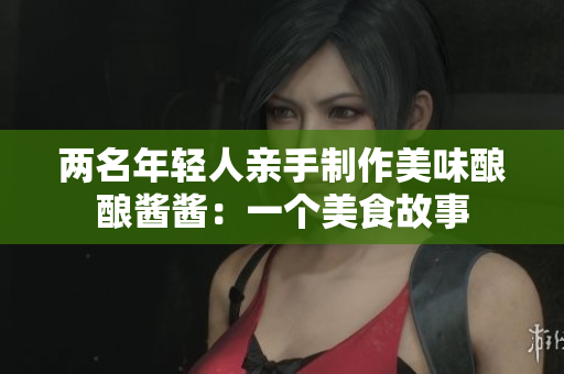 两名年轻人亲手制作美味酿酿酱酱：一个美食故事