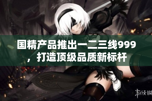 国精产品推出一二三线999，打造顶级品质新标杆